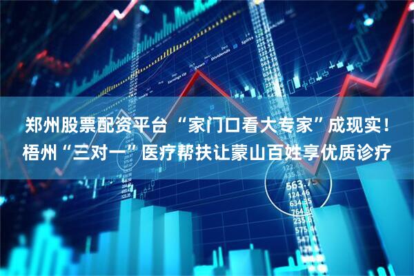 郑州股票配资平台 “家门口看大专家”成现实！梧州“三对一”医疗帮扶让蒙山百姓享优质诊疗