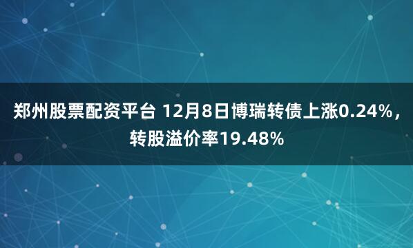 郑州股票配资平台 12月8日博瑞转债上涨0.24%，转股溢价率19.48%