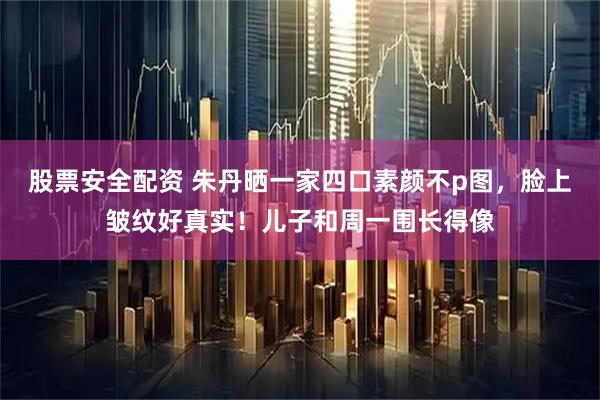股票安全配资 朱丹晒一家四口素颜不p图，脸上皱纹好真实！儿子和周一围长得像
