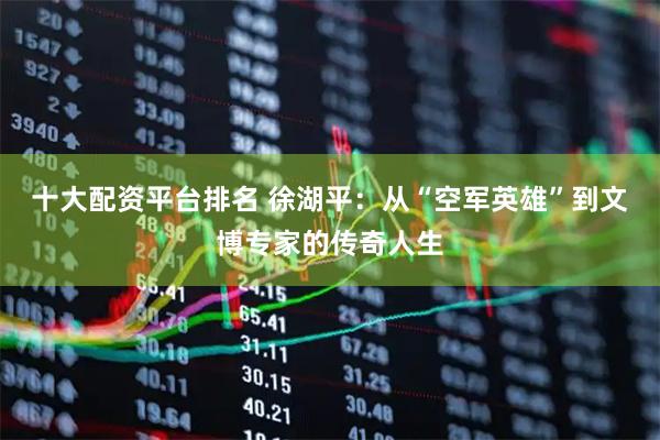 十大配资平台排名 徐湖平：从“空军英雄”到文博专家的传奇人生