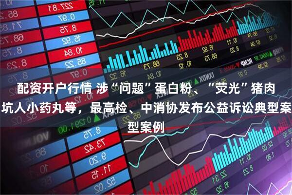 配资开户行情 涉“问题”蛋白粉、“荧光”猪肉、坑人小药丸等,最高检、中消协发布公益诉讼典型案例