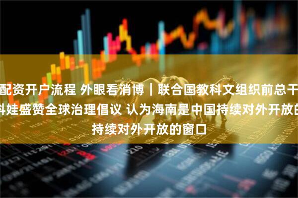 配资开户流程 外眼看消博|联合国教科文组织前总干事博科娃盛赞全球治理倡议 认为海南是中国持续对外开放的窗口