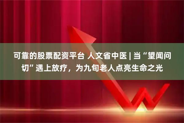 可靠的股票配资平台 人文省中医 | 当“望闻问切”遇上放疗，为九旬老人点亮生命之光