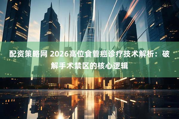 配资策略网 2026高位食管癌诊疗技术解析：破解手术禁区的核心逻辑