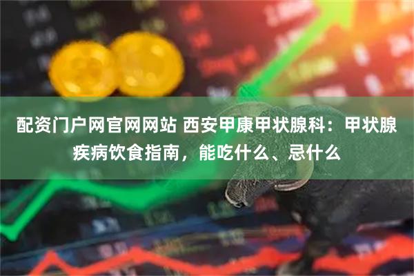 配资门户网官网网站 西安甲康甲状腺科：甲状腺疾病饮食指南，能吃什么、忌什么