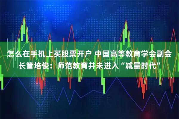 怎么在手机上买股票开户 中国高等教育学会副会长管培俊：师范教育并未进入“减量时代”