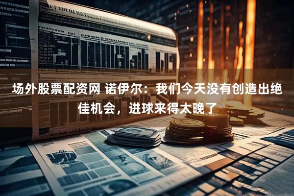 场外股票配资网 诺伊尔：我们今天没有创造出绝佳机会，进球来得太晚了