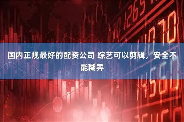 国内正规最好的配资公司 综艺可以剪辑，安全不能糊弄