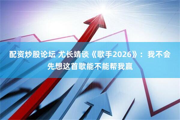 配资炒股论坛 尤长靖谈《歌手2026》：我不会先想这首歌能不能帮我赢