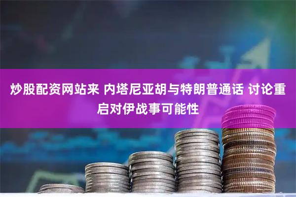 炒股配资网站来 内塔尼亚胡与特朗普通话 讨论重启对伊战事可能性