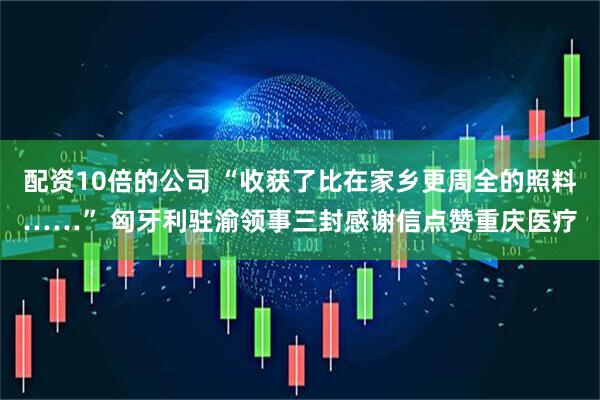 配资10倍的公司 “收获了比在家乡更周全的照料……” 匈牙利驻渝领事三封感谢信点赞重庆医疗