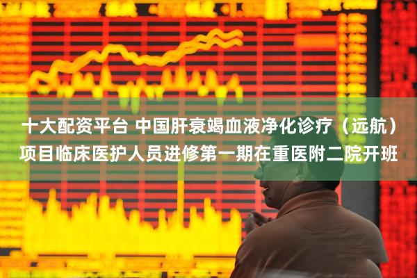 十大配资平台 中国肝衰竭血液净化诊疗（远航）项目临床医护人员进修第一期在重医附二院开班